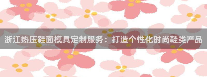易倍达科技有限公司怎么样：浙江热压鞋面模具定制服务：打造